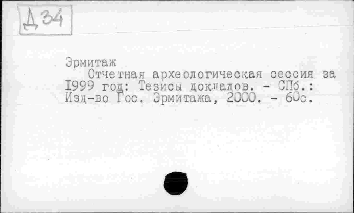 ﻿Эрмитаж
Отчетная археологическая сессия за 1999 год: Тезисы докладов. - СПб.: Изд-во Гос. Эрмитажа, 2OOÛ. - 60с.